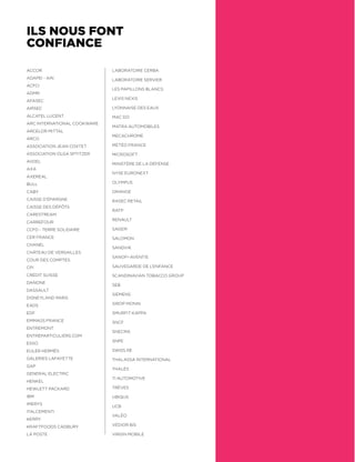 ILS NOUS FONT
CONFIANCE
ACCOR
ADAPEI - AIN
ACFCI
ADMR 
AFASEC
AIRSEC
ALCATEL LUCENT
ARC INTERNATIONAL COOKWARE
ARCELOR MITTAL
ARCO
ASSOCIATION JEAN COXTET
ASSOCIATION OLGA SPTITZER
AVDEL
AXA
AXEREAL
BULL
CABY
CAISSE D’ÉPARGNE
CAISSE DES DÉPÔTS
CARESTREAM
CARREFOUR
CCFD - TERRE SOLIDAIRE
CER FRANCE
CHANEL
CHÂTEAU DE VERSAILLES
COUR DES COMPTES
CPI
CRÉDIT SUISSE
DANONE
DASSAULT
DISNEYLAND PARIS
EADS
EDF
EMMAÜS FRANCE
ENTREMONT
ENTREPARTICULIERS.COM
ESSO
EULER HERMÈS
GALERIES LAFAYETTE
GAP
GENERAL ELECTRIC
HENKEL
HEWLETT PACKARD
IBM
IMERYS
ITALCEMENTI
KERRY
KRAFTFOODS CADBURY
LA POSTE
LABORATOIRE CERBA
LABORATOIRE SERVIER
LES PAPILLONS BLANCS
LEXIS NEXIS
LYONNAISE DES EAUX
MAC DO
MATRA AUTOMOBILES
MECACHROME
MÉTÉO FRANCE
MICROSOFT
MINISTÈRE DE LA DÉFENSE
NYSE EURONEXT
OLYMPUS
ORANGE
RASEC RETAIL
RATP
RENAULT
SAGEM
SALOMON
SANDVIK
SANOFI-AVENTIS
SAUVEGARDE DE L’ENFANCE
SCANDINAVIAN TOBACCO GROUP
SEB
SIEMENS
SIROP MONIN
SMURFIT KAPPA
SNCF
SNECMA
SNPE
SWISS RE
THALASSA INTERNATIONAL
THALÈS
TI AUTOMOTIVE
TRÈVES
UBIQUS
UCB
VALÉO
VÉDIOR BIS
VIRGIN MOBILE
 