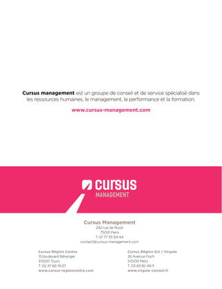 Cursus management est un groupe de conseil et de service spécialisé dans
les ressources humaines, le management, la performance et la formation.
www.cursus-management.com
Cursus Management
242 rue de Rivoli
75001 Paris
T. 01 77 35 94 44
contact@cursus-management.com
Cursus Région Centre
15 boulevard Béranger
37000 Tours
T. 02 47 66 19 07
www.cursus-regioncentre.com
Cursus Région Est / Virgule
26 Avenue Foch
57000 Metz
T. 03 83 82 48 11
www.virgule-conseil.fr
 