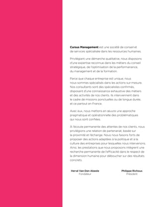 Hervé Van Den Abeele
Fondateur
Philippe Richoux
Président
Cursus Management est une société de conseil et
de services spécialisée dans les ressources humaines.
Privilégiant une démarche qualitative, nous disposons
d’une expertise reconnue dans les métiers du conseil
stratégique, de l’optimisation de la performanance,
du management et de la formation.
Parce que chaque entreprise est unique, nous
nous sommes spécialisés dans les actions sur-mesure.
Nos consultants sont des spécialistes conﬁrmés,
disposant d’une connaissance exhaustive des métiers
et des activités de nos clients. Ils interviennent dans
le cadre de missions ponctuelles ou de longue durée,
et ce partout en France.
Avec eux, nous mettons en œuvre une approche
pragmatique et opérationnelle des problématiques
qui nous sont conﬁées.
À l’écoute permanente des attentes de nos clients, nous
privilégions une relation de partenariat, basée sur
la proximité et l’échange. Nous nous faisons forts de
proposer des actions adaptées à la politique et à la
culture des entreprises pour lesquelles nous intervenons.
Ainsi, les prestations que nous proposons intègrent une
recherche permanente de l’efficacité dans le respect de
la dimension humaine pour déboucher sur des résultats
concrets.
 