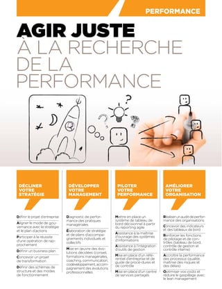 PERFORMANCE
AGIR JUSTE
À LA RECHERCHE
DE LA
PERFORMANCE
Réaliserunauditdeperfor-
mance des organisations
Concevoir des indicateurs
et des tableaux de bord
Renforcer les fonctions
de pilotage et de con-
trôles (tableau de bord,
contrôle de gestion et
contrôle interne)
Accroître la performance
des processus (qualité,
maîtrise des risques et
des délais)
Optimiser vos coûts et
réduire le gaspillage avec
le lean management
AMÉLIORER
VOTRE
ORGANISATION
Déﬁnir le projet d’entreprise
Aligner le mode de gou-
vernance avec la stratégie
et le plan d’actions
Participer à la réussite
d’une opération de rap-
prochement
Déﬁnir un business plan
Concevoir un projet
de transformation
Déﬁnir des schémas de
structure et des modes
de fonctionnement
Diagnostic de perfor-
mance des pratiques
managériales
Élaboration de stratégie
et de plans d’accompa-
gnements individuels et
collectifs
Mise en œuvre des évo-
lutions décidées (conseil,
formations managériales,
coaching, communication,
codéveloppement,accom-
pagnement des évolutions
professionnelles
Mettre en place un
système de tableau de
bord décisionnel à partir
du reporting agile
Assistance à la maîtrise
d’ouvrage des systèmes
d’informations
Assistance à l’intégration
d’outils de gestion
Mise en place d’un réfé-
rentiel d’entreprise et de
guide de procé-dures et
de contrôle
Mise en place d’un centre
de services partagés
DÉCLINER
VOTRE
STRATÉGIE
DÉVELOPPER
VOTRE
MANAGEMENT
PILOTER
VOTRE
PERFORMANCE
 