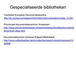 Gespecialiseerde bibliotheken
Voorbeeld Europese Documentatiecentra :
http://ec.europa.eu/belgium/information/documentation/index_nl.htm
Provinciaal documentatiecentrum Antwerpen :
http://www.provincieantwerpen.be/aanbod/dwep/docatlas/documenta
tiecentrum-atlas.html
Documentatiecentra Vlaamse Erfgoed Bibliotheek :
http://www.collectiewijzer.be/en/collecties/search/results/taxonomy%
3A568
 