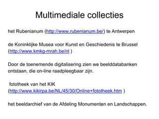 Multimediale collecties
het Rubenianum (http://www.rubenianum.be/) te Antwerpen
de Koninklijke Musea voor Kunst en Geschiedenis te Brussel
(http://www.kmkg-mrah.be/nl )
Door de toenemende digitalisering zien we beelddatabanken
ontstaan, die on-line raadpleegbaar zijn.
fototheek van het KIK
(http://www.kikirpa.be/NL/45/30/Online+fototheek.htm )
het beeldarchief van de Afdeling Monumenten en Landschappen.
 