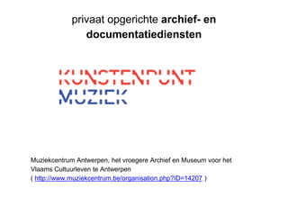 privaat opgerichte archief- en
documentatiediensten
Muziekcentrum Antwerpen, het vroegere Archief en Museum voor het
Vlaams Cultuurleven te Antwerpen
( http://www.muziekcentrum.be/organisation.php?ID=14207 )
 