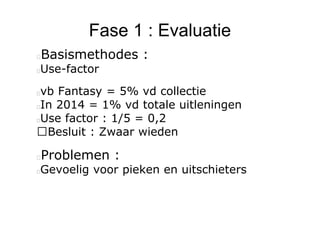 Fase 1 : Evaluatie
Basismethodes :
Use-factor
vb Fantasy = 5% vd collectie
In 2014 = 1% vd totale uitleningen
Use factor : 1/5 = 0,2
Besluit : Zwaar wieden
Problemen :
Gevoelig voor pieken en uitschieters
 