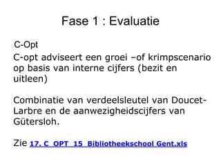 Fase 1 : Evaluatie
C-Opt
C-opt adviseert een groei –of krimpscenario
op basis van interne cijfers (bezit en
uitleen)
Combinatie van verdeelsleutel van Doucet-
Larbre en de aanwezigheidscijfers van
Gütersloh.
Zie 17. C_OPT_15_Bibliotheekschool Gent.xls
 