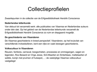 Collectieprofielen
Zwaartepunten in de collectie van de Erfgoedbibliotheek Hendrik Conscience
Nederlandse letterkunde
Van debuut tot verzameld werk: alle publicaties van Vlaamse en Nederlandse auteurs
onder één dak. Op het gebied van de Nederlandse letterkunde verzamelt de
Erfgoedbibliotheek Hendrik Conscience zo ruim en diepgaand mogelijk.
De geschiedenis van Vlaanderen
De Vlaamse geschiedenis in breed perspectief. Vlaanderen, op het kruisvlak van
verschillende invloedssferen, kent een rijke en vaak bewogen geschiedenis.
Volkscultuur in Vlaanderen
Reuzen, fanfares, carnaval, boogschieten, processies en ommegangen, sagen en
legenden, Ros Beiaard en Virga Jesse, Sint-Maarten en Sinterklaas, mattetaarten of
wafels, konijn met pruimen of hutsepot,…: de veelzijdige Vlaamse volkscultuur
vastgelegd
 