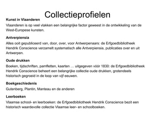 CollectieprofielenKunst in Vlaanderen
Vlaanderen is op veel vlakken een belangrijke factor geweest in de ontwikkeling van de
West-Europese kunsten.
Antverpiensia
Alles ooit gepubliceerd van, door, over, voor Antwerpenaars: de Erfgoedbibliotheek
Hendrik Conscience verzamelt systematisch alle Antverpiensia, publicaties over en uit
Antwerpen.
Oude drukken
Boeken, tijdschriften, pamfletten, kaarten … uitgegeven vóór 1830: de Erfgoedbibliotheek
Hendrik Conscience beheert een belangrijke collectie oude drukken, grotendeels
historisch gegroeid in de loop van vijf eeuwen.
Boekgeschiedenis
Gutenberg, Plantin, Manteau en de anderen
Leerboeken
Vlaamse school- en leerboeken: de Erfgoedbibliotheek Hendrik Conscience bezit een
historisch waardevolle collectie Vlaamse leer- en schoolboeken.
 