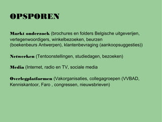 OPSPOREN
Markt onderzoek (brochures en folders Belgische uitgeverijen,
vertegenwoordigers, winkelbezoeken, beurzen
(boekenbeurs Antwerpen), klantenbevraging (aankoopsuggesties))
Netwerken (Tentoonstellingen, studiedagen, bezoeken)
Media (Internet, radio en TV, sociale media
Overlegplatformen (Vakorganisaties, collegagroepen (VVBAD,
Kenniskantoor, Faro , congressen, nieuwsbrieven)
 