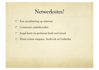 Netwerksites?
!   Een socialisering op internet

!   Contacten onderhouden

!   Jeugd leert via proberen (trail and error)

!   Hyves versus myspace, facebook en Linkedin
 