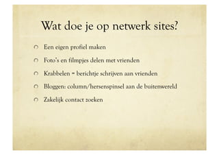 Wat doe je op netwerk sites?
!   Een eigen profiel maken

!   Foto’s en filmpjes delen met vrienden

!   Krabbelen = berichtje schrijven aan vrienden

!   Bloggen: column/hersenspinsel aan de buitenwereld

!   Zakelijk contact zoeken
 
