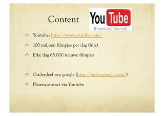 Content                 Youtube
!   Youtube: http://www.youtube.com/

!   100 miljoen filmpjes per dag (hits)

!   Elke dag 65.000 nieuwe filmpjes



!   Onderdeel van google (http://video.google.com/)

!   Platencontract via Youtube
 