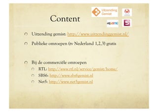 Content
!   Uitzending gemist: http://www.uitzendinggemist.nl/

!   Publieke omroepen (tv Nederland 1,2,3) gratis



!   Bij de commerciële omroepen
   !   RTL: http://www.rtl.nl/service/gemist/home/
   !   SBS6: http://www.sbs6gemist.nl
   !   Net5: http://www.net5gemist.nl
 