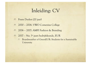 Inleiding: CV
!   Frans Deelen (20 jaar)

!   2000 – 2006: VWO Comenius College

!   2006 – 2007: AMFI Fashion & Branding

!   2007 – Nu: 3e jaars bedrijfskunde, EUR
   !   Boardmember of GreenEUR: Students for a Sustainable
       University
 