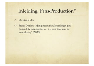 Inleiding: Frns-Production*
!   Ontstaan idee

!   Frans Deelen: ʻMijn persoonlijke doelstellingen zijn:
    persoonlijke ontwikkeling en ʻiets goed doen voor de
    samenlevingʼ. (2008)
 