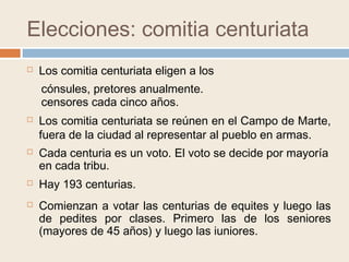 Elecciones: comitia centuriata
 Los comitia centuriata eligen a los
 Los comitia centuriata se reúnen en el Campo de Marte,
fuera de la ciudad al representar al pueblo en armas.
cónsules, pretores anualmente.
censores cada cinco años.
 Cada centuria es un voto. El voto se decide por mayoría
en cada tribu.
 Comienzan a votar las centurias de equites y luego las
de pedites por clases. Primero las de los seniores
(mayores de 45 años) y luego las iuniores.
 Hay 193 centurias.
 