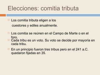 Elecciones: comitia tributa
 Los comitia tributa eligen a los
 Los comitia se reúnen en el Campo de Marte o en el
foro.
cuestores y ediles anualmente.
 Cada tribu es un voto. Su voto se decide por mayoría en
cada tribu.
 En un principio fueron tres tribus pero en el 241 a.C.
quedaron fijadas en 35.
 