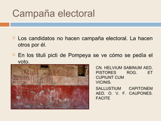 Campaña electoral
 Los candidatos no hacen campaña electoral. La hacen
otros por él.
 En los tituli picti de Pompeya se ve cómo se pedía el
voto.
CN. HELVIUM SABINUM AED.
PISTORES ROG. ET
CUPIUNT CUM
VICINIS.
SALLUSTIUM CAPITONEM
AED. O. V. F. CAUPONES.
FACITE
 