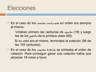 Elecciones
 En el caso de los comitia centuriata en orden era siempre
el mismo.
 En el caso de los comitia tributa se sorteaba el orden de
votación. Para conseguir ganar una votación había que
alcanzar 18 votos a favor.
Votaban primero las centurias de equites (18) y luego
las de los pedites de la primera clase (80).
Si su voto era el mismo, terminaba la votación (98 de
las 193 centurias).
 