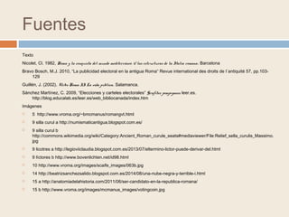 Fuentes
Texto
Nicolet, Cl. 1982, Roma y la conquista del mundo mediterráneo. 1/ las estructuras de la Italia romana. Barcelona
Bravo Bosch, M.J. 2010, “La publicidad electoral en la antigua Roma“ Revue international des droits de l´antiquité 57, pp.103-
129
Guillén, J. (2002). Urbs Roma II La vida pública. Salamanca.
Sánchez Martínez, C. 2009, “Elecciones y carteles electorales” Grafitos pompeyanos leer.es.
http://blog.educalab.es/leer.es/web_bibliocanada/index.htm
Imágenes
 5 http://www.vroma.org/~bmcmanus/romangvt.html
 9 silla curul a http://numismaticantigua.blogspot.com.es/
 9 silla curul b
http://commons.wikimedia.org/wiki/Category:Ancient_Roman_curule_seats#mediaviewer/File:Relief_sella_curulis_Massimo.
jpg
 9 licotres a http://legioviiclaudia.blogspot.com.es/2013/07/eltermino-lictor-puede-derivar-del.html
 9 líctores b http://www.bovenlichten.net/id98.html
 10 http://www.vroma.org/images/scaife_images/063b.jpg
 14 http://beatrizsanchezsalido.blogspot.com.es/2014/08/una-nube-negra-y-terrible-i.html
 15 a http://anatomiadelahistoria.com/2011/06/ser-candidato-en-la-republica-romana/
 15 b http://www.vroma.org/images/mcmanus_images/votingcoin.jpg
 