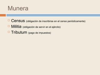 Munera
 Census (obligación de inscribirse en el censo periódicamente)
 Militia (obligación de servir en el ejército)
 Tributum (pago de impuestos)
 