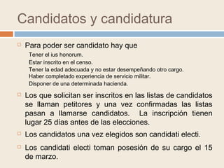 Candidatos y candidatura
 Para poder ser candidato hay que
Tener el ius honorum.
Disponer de una determinada hacienda.
Estar inscrito en el censo.
Tener la edad adecuada y no estar desempeñando otro cargo.
 Los que solicitan ser inscritos en las listas de candidatos
se llaman petitores y una vez confirmadas las listas
pasan a llamarse candidatos. La inscripción tienen
lugar 25 días antes de las elecciones.
 Los candidatos una vez elegidos son candidati electi.
 Los candidati electi toman posesión de su cargo el 15
de marzo.
Haber completado experiencia de servicio militar.
 