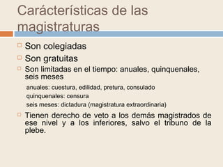 Carácterísticas de las
magistraturas
 Son colegiadas
 Son gratuitas
 Son limitadas en el tiempo: anuales, quinquenales,
seis meses
anuales: cuestura, edilidad, pretura, consulado
quinquenales: censura
seis meses: dictadura (magistratura extraordinaria)
 Tienen derecho de veto a los demás magistrados de
ese nivel y a los inferiores, salvo el tribuno de la
plebe.
 