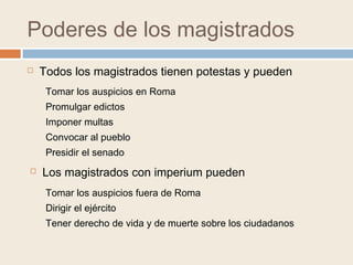 Poderes de los magistrados
 Todos los magistrados tienen potestas y pueden
 Los magistrados con imperium pueden
Tomar los auspicios en Roma
Promulgar edictos
Imponer multas
Convocar al pueblo
Presidir el senado
Tomar los auspicios fuera de Roma
Dirigir el ejército
Tener derecho de vida y de muerte sobre los ciudadanos
 