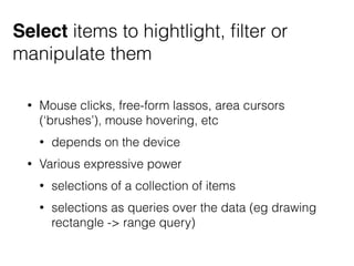 Select items to hightlight, ﬁlter or
manipulate them
• Mouse clicks, free-form lassos, area cursors
(‘brushes’), mouse hovering, etc
• depends on the device
• Various expressive power
• selections of a collection of items
• selections as queries over the data (eg drawing
rectangle -> range query)
 