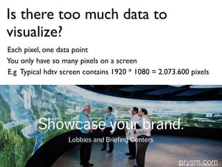 Is there too much data to
visualize?
You only have so many pixels on a screen
Each pixel, one data point
E.g Typical hdtv screen contains 1920 * 1080 = 2.073.600 pixels
prysm.com
 