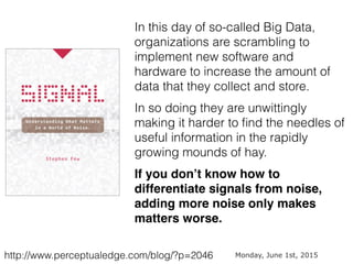 http://www.perceptualedge.com/blog/?p=2046
In this day of so-called Big Data,
organizations are scrambling to
implement new software and
hardware to increase the amount of
data that they collect and store.
In so doing they are unwittingly
making it harder to ﬁnd the needles of
useful information in the rapidly
growing mounds of hay.
If you don’t know how to
differentiate signals from noise,
adding more noise only makes
matters worse.
Monday, June 1st, 2015
 
