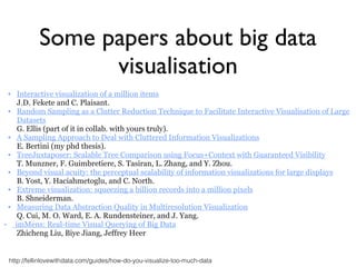 ▪ Interactive visualization of a million items 
J.D. Fekete and C. Plaisant.
▪ Random Sampling as a Clutter Reduction Technique to Facilitate Interactive Visualisation of Large
Datasets 
G. Ellis (part of it in collab. with yours truly).
▪ A Sampling Approach to Deal with Cluttered Information Visualizations 
E. Bertini (my phd thesis).
▪ TreeJuxtaposer: Scalable Tree Comparison using Focus+Context with Guaranteed Visibility 
T. Munzner, F. Guimbretiere, S. Tasiran, L. Zhang, and Y. Zhou.
▪ Beyond visual acuity: the perceptual scalability of information visualizations for large displays 
B. Yost, Y. Haciahmetoglu, and C. North.
▪ Extreme visualization: squeezing a billion records into a million pixels 
B. Shneiderman.
▪ Measuring Data Abstraction Quality in Multiresolution Visualization 
Q. Cui, M. O. Ward, E. A. Rundensteiner, and J. Yang.
• imMens: Real-time Visual Querying of Big Data
Zhicheng Liu, Biye Jiang, Jeffrey Heer
Some papers about big data
visualisation
http://fellinlovewithdata.com/guides/how-do-you-visualize-too-much-data
 