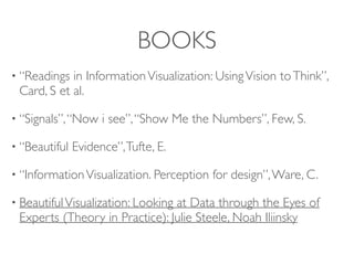 BOOKS
• “Readings in InformationVisualization: UsingVision toThink”,
Card, S et al.
• “Signals”,“Now i see”,“Show Me the Numbers”, Few, S.
• “Beautiful Evidence”,Tufte, E.
• “InformationVisualization. Perception for design”,Ware, C.
• BeautifulVisualization: Looking at Data through the Eyes of
Experts (Theory in Practice): Julie Steele, Noah Iliinsky
 
