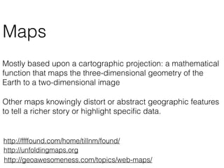 Maps
Mostly based upon a cartographic projection: a mathematical
function that maps the three-dimensional geometry of the
Earth to a two-dimensional image
Other maps knowingly distort or abstract geographic features
to tell a richer story or highlight speciﬁc data.
http://geoawesomeness.com/topics/web-maps/
http://unfoldingmaps.org
http://ffffound.com/home/tillnm/found/
 