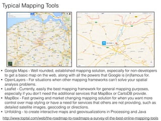• Google Maps - Well rounded, established mapping solution, especially for non-developers
to get a basic map on the web, along with all the powers that Google is (in)famous for.
• OpenLayers - For situations when other mapping frameworks can’t solve your spatial
analysis problems.
• Leaﬂet - Currently, easily the best mapping framework for general mapping purposes,
especially if you don’t need the additional services that MapBox or CartoDB provide.
• MapBox - Fast growing and market changing mapping solution for when you want more
control over map styling or have a need for services that others are not providing, such as
detailed satellite images, geocoding or directions.
• Unfolding - to create interactive maps and geovisualizations in Processing and Java
http://www.toptal.com/web/the-roadmap-to-roadmaps-a-survey-of-the-best-online-mapping-tools
Typical Mapping Tools
 