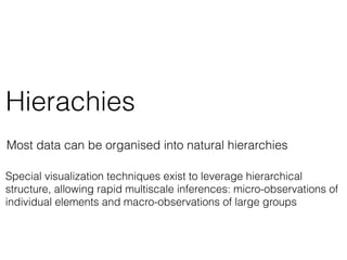 Hierachies
Most data can be organised into natural hierarchies
Special visualization techniques exist to leverage hierarchical
structure, allowing rapid multiscale inferences: micro-observations of
individual elements and macro-observations of large groups
 