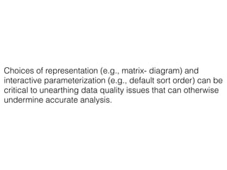 Choices of representation (e.g., matrix- diagram) and
interactive parameterization (e.g., default sort order) can be
critical to unearthing data quality issues that can otherwise
undermine accurate analysis.
 
