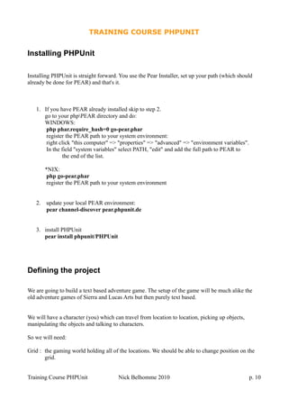 TRAINING COURSE PHPUNIT
Installing PHPUnit
Installing PHPUnit is straight forward. You use the Pear Installer, set up your path (which should
already be done for PEAR) and that's it.
1. If you have PEAR already installed skip to step 2.
go to your phpPEAR directory and do:
WINDOWS:
php phar.require_hash=0 go-pear.phar
register the PEAR path to your system environment:
right click "this computer" => "properties" => "advanced" => "environment variables".
In the field "system variables" select PATH, "edit" and add the full path to PEAR to
the end of the list.
*NIX:
php go-pear.phar
register the PEAR path to your system environment
2. update your local PEAR environment:
pear channel-discover pear.phpunit.de
3. install PHPUnit
pear install phpunit/PHPUnit
Defining the project
We are going to build a text based adventure game. The setup of the game will be much alike the
old adventure games of Sierra and Lucas Arts but then purely text based.
We will have a character (you) which can travel from location to location, picking up objects,
manipulating the objects and talking to characters.
So we will need:
Grid : the gaming world holding all of the locations. We should be able to change position on the
grid.
Training Course PHPUnit Nick Belhomme 2010 p. 10
 