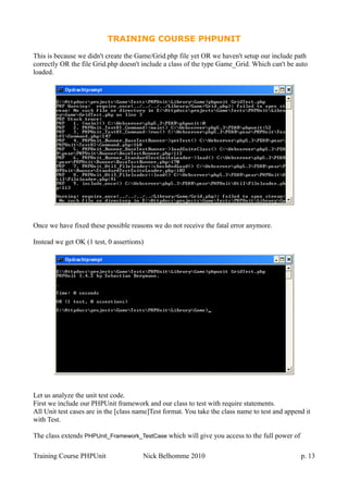 TRAINING COURSE PHPUNIT
This is because we didn't create the Game/Grid.php file yet OR we haven't setup our include path
correctly OR the file Grid.php doesn't include a class of the type Game_Grid. Which can't be auto
loaded.
Once we have fixed these possible reasons we do not receive the fatal error anymore.
Instead we get OK (1 test, 0 assertions)
Let us analyze the unit test code.
First we include our PHPUnit framework and our class to test with require statements.
All Unit test cases are in the [class name]Test format. You take the class name to test and append it
with Test.
The class extends PHPUnit_Framework_TestCase which will give you access to the full power of
Training Course PHPUnit Nick Belhomme 2010 p. 13
 