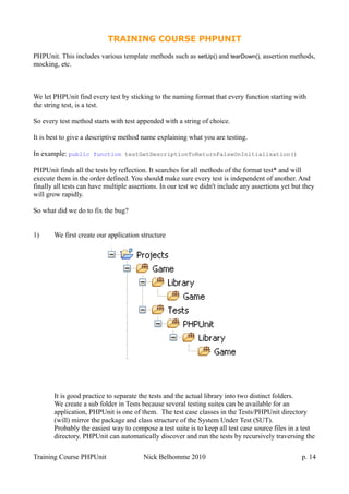 TRAINING COURSE PHPUNIT
PHPUnit. This includes various template methods such as setUp() and tearDown(), assertion methods,
mocking, etc.
We let PHPUnit find every test by sticking to the naming format that every function starting with
the string test, is a test.
So every test method starts with test appended with a string of choice.
It is best to give a descriptive method name explaining what you are testing.
In example: public function testGetDescriptionToReturnFalseOnInitialisation()
PHPUnit finds all the tests by reflection. It searches for all methods of the format test* and will
execute them in the order defined. You should make sure every test is independent of another. And
finally all tests can have multiple assertions. In our test we didn't include any assertions yet but they
will grow rapidly.
So what did we do to fix the bug?
1) We first create our application structure
It is good practice to separate the tests and the actual library into two distinct folders.
We create a sub folder in Tests because several testing suites can be available for an
application, PHPUnit is one of them. The test case classes in the Tests/PHPUnit directory
(will) mirror the package and class structure of the System Under Test (SUT).
Probably the easiest way to compose a test suite is to keep all test case source files in a test
directory. PHPUnit can automatically discover and run the tests by recursively traversing the
Training Course PHPUnit Nick Belhomme 2010 p. 14
 