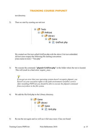TRAINING COURSE PHPUNIT
test directory.
2) Then we start by creating our unit test
We created our first test called GridTest.php with the above Unit test embedded.
All test cases respect the following file naming convention:
[class-name-to-test] +“Test.php”
3) We execute the command: "phpunit GridTest.php" in the folder where the test is located.
This will result in a fatal error: require_once...
4) We add the file Grid.php in the Library directory.
5) Re-run the test again and we will see it fail once more: Class not found
Training Course PHPUnit Nick Belhomme 2010 p. 15
If you get an error that your operating system doesn't recognize phpunit, you
haven't set your execution rights or the path environment variables correct.
After installing PHPUnit you should be able to execute the phpunit command
from everywhere in the file system.
 