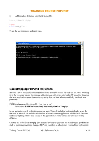 TRAINING COURSE PHPUNIT
6) Add the class definition into the Grid.php file.
Library/Game/Grid.php
<?php
class Game_Grid {}
7) run the test once more and see it pass.
Bootstrapping PHPUnit test cases
Because a lot of basic functions are repetitive and should be loaded for each test we could bootstrap
it. In the bootstrap we can for instance set the include path, or an auto loader. Or any other directive
that your application needs for running correctly. You can load a bootstrap file by passing it as a
parameter
PHPUnit --bootstrap [bootstrap file] [test case to run]
in example: PHPUnit --bootstrap Bootstrap.php GridTest.php
In our test suite we will be bootstrapping our tests. This will include a basic auto loader so we do
not have to write all the includes all the time. When we run our application itself we will also auto
load it. Everything will be auto loaded in the application. So why should our unit tests be any
different.
Create a file called Bootstrap.php (you can call it whatever you want but it is always a good idea to
stick to naming conventions. Because PHPUnit regards it as a bootstrap, you might as well name it
Training Course PHPUnit Nick Belhomme 2010 p. 16
 