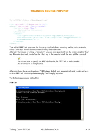 TRAINING COURSE PHPUNIT
Tests/PHPUnit/Library/Game/phpunit.xml
<?xml version="1.0" encoding="utf-8"?>
<phpunit bootstrap="./Bootstrap.php">
<testsuite name="Game">
<directory>./</directory>
</testsuite>
<logging>
<log type="coverage-html" target="/tmp/PHPUnit/Coverage/"
charset="UTF-8" yui="true", highlight="false" lowUpperBound="35"
highLowerBound="70" />
</logging>
</phpunit>
This will tell PHPUnit you want the Bootstrap.php loaded as a bootstrap and the entire test suite
called Game Test Suite is in the current directory and subfolders.
Alternatively instead of setting a <directory> you can also specifically set the order using the <file>
tag. The order in which you define the <file> tag is the order in which the tests will be executed.
After specifying these configurations PHPUnit can find all tests automatically and you do not have
to write PHPUnit --bootstrap Bootstrap.php GridTest.php anymore.
The following command will suffice:
PHPUnit
Training Course PHPUnit Nick Belhomme 2010 p. 19
You do not have to specify the XML declaration for PHPUnit to understand it.
But as always it is best practice.
 