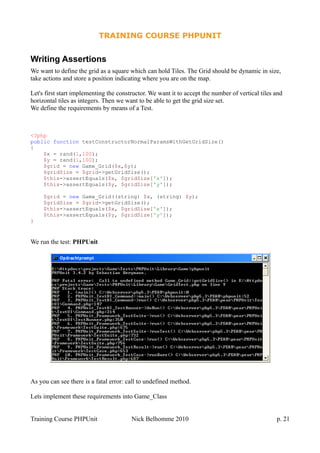 TRAINING COURSE PHPUNIT
Writing Assertions
We want to define the grid as a square which can hold Tiles. The Grid should be dynamic in size,
take actions and store a position indicating where you are on the map.
Let's first start implementing the constructor. We want it to accept the number of vertical tiles and
horizontal tiles as integers. Then we want to be able to get the grid size set.
We define the requirements by means of a Test.
<?php
public function testConstructorNormalParamsWithGetGridSize()
{
$x = rand(1,100);
$y = rand(1,100);
$grid = new Game_Grid($x,$y);
$gridSize = $grid->getGridSize();
$this->assertEquals($x, $gridSize['x']);
$this->assertEquals($y, $gridSize['y']);
$grid = new Game_Grid((string) $x, (string) $y);
$gridSize = $grid->getGridSize();
$this->assertEquals($x, $gridSize['x']);
$this->assertEquals($y, $gridSize['y']);
}
We run the test: PHPUnit
As you can see there is a fatal error: call to undefined method.
Lets implement these requirements into Game_Class
Training Course PHPUnit Nick Belhomme 2010 p. 21
 