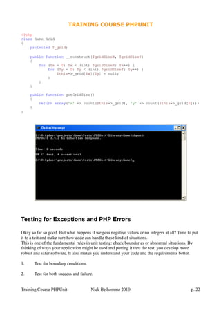 TRAINING COURSE PHPUNIT
<?php
class Game_Grid
{
protected $_grid;
public function __construct($gridSizeX, $gridSizeY)
{
for ($x = 0; $x < (int) $gridSizeX; $x++) {
for ($y = 0; $y < (int) $gridSizeY; $y++) {
$this->_grid[$x][$y] = null;
}
}
}
public function getGridSize()
{
return array('x' => count($this->_grid), 'y' => count($this->_grid[0]));
}
}
Testing for Exceptions and PHP Errors
Okay so far so good. But what happens if we pass negative values or no integers at all? Time to put
it to a test and make sure how code can handle these kind of situations.
This is one of the fundamental rules in unit testing: check boundaries or abnormal situations. By
thinking of ways your application might be used and putting it thru the test, you develop more
robust and safer software. It also makes you understand your code and the requirements better.
1. Test for boundary conditions.
2. Test for both success and failure.
Training Course PHPUnit Nick Belhomme 2010 p. 22
 