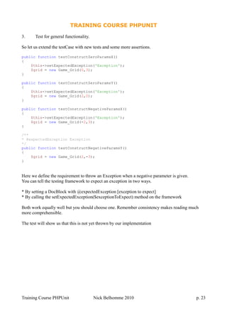 TRAINING COURSE PHPUNIT
3. Test for general functionality.
So let us extend the testCase with new tests and some more assertions.
public function testConstructZeroParamsX()
{
$this->setExpectedException('Exception');
$grid = new Game_Grid(0,3);
}
public function testConstructZeroParamsY()
{
$this->setExpectedException('Exception');
$grid = new Game_Grid(2,0);
}
public function testConstructNegativeParamsX()
{
$this->setExpectedException('Exception');
$grid = new Game_Grid(-2,3);
}
/**
* @expectedException Exception
*/
public function testConstructNegativeParamsY()
{
$grid = new Game_Grid(2,-3);
}
Here we define the requirement to throw an Exception when a negative parameter is given.
You can tell the testing framework to expect an exception in two ways.
* By setting a DocBlock with @expectedException [exception to expect]
* By calling the setExpectedException($exceptionToExpect) method on the framework
Both work equally well but you should choose one. Remember consistency makes reading much
more comprehensible.
The test will show us that this is not yet thrown by our implementation
Training Course PHPUnit Nick Belhomme 2010 p. 23
 