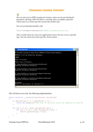 TRAINING COURSE PHPUNIT
This will force us to write the following implementation:
public function __construct($gridSizeX, $gridSizeY)
{
if ($gridSizeX <= 0 || $gridSizeY <= 0) {
throw new Exception('The size of the Grid cannot be negative or zero');
}
for ($x = 0; $x < (int) $gridSizeX; $x++) {
for ($y = 0; $y < (int) $gridSizeY; $y++) {
$this->_grid[$x][$y] = null;
}
}
}
Training Course PHPUnit Nick Belhomme 2010 p. 24
You can also test on PHP warnings for instance when you do type hinting for
parameter checking. PHP will throw a warning when you define a function
which expects a certain type but you provide another type.
You can test that functionality with:
$this->setExpectedException('PHPUnit_Framework_Error');.
This is useful when you want your application to force the user to use a specific
type. You can check if you have put this check in place.
 