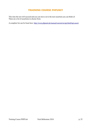 TRAINING COURSE PHPUNIT
This time the test will succeed and you can move on to the next assertion you can think of.
There are a lot of assertions to choose from.
A complete list can be fount here: http://www.phpunit.de/manual/current/en/api.html#api.assert
Training Course PHPUnit Nick Belhomme 2010 p. 25
 