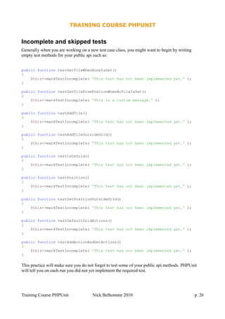 TRAINING COURSE PHPUNIT
Incomplete and skipped tests
Generally when you are working on a new test case class, you might want to begin by writing
empty test methods for your public api such as:
public function testGetTileWhenNoneIsSet()
{
$this->markTestIncomplete( 'This test has not been implemented yet.' );
}
public function testGetTileFromPostionWhenNoTileIsSet()
{
$this->markTestIncomplete( 'This is a custom message.' );
}
public function testAddTile()
{
$this->markTestIncomplete( 'This test has not been implemented yet.' );
}
public function testAddTileOutsideGrid()
{
$this->markTestIncomplete( 'This test has not been implemented yet.' );
}
public function testIsOnGrid()
{
$this->markTestIncomplete( 'This test has not been implemented yet.' );
}
public function testPosition()
{
$this->markTestIncomplete( 'This test has not been implemented yet.' );
}
public function testSetPositionOutsideGrid()
{
$this->markTestIncomplete( 'This test has not been implemented yet.' );
}
public function testDefaultGridActions()
{
$this->markTestIncomplete( 'This test has not been implemented yet.' );
}
public function testAddActionAndGetActions()
{
$this->markTestIncomplete( 'This test has not been implemented yet.' );
}
This practice will make sure you do not forget to test some of your public api methods. PHPUnit
will tell you on each run you did not yet implement the required test.
Training Course PHPUnit Nick Belhomme 2010 p. 26
 
