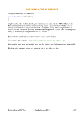 TRAINING COURSE PHPUNIT
Having an empty tests will not suffice.
public function testSomething()
{
}
Empty tests have the problem that they are interpreted as a success by the PHPUnit framework.
This misinterpretation leads to the test reports being useless -- you cannot see whether a test is
actually successful or just not yet implemented. Calling $this->fail() in the unimplemented test
method does not help either, since then the test will be interpreted as a failure. This would be just as
wrong as interpreting an unimplemented test as a success.
To indicate that a certain test should be skipped we can use the method
$this->markTestSkipped( 'The MySQLi extension is not available.' );
This is useful when some precondition is not met. For instance a mySQLi extention is not available.
The descriptive messages passed as a parameter can be any string you like.
Training Course PHPUnit Nick Belhomme 2010 p. 27
 