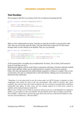 TRAINING COURSE PHPUNIT
Test Doubles
We are going to add Tiles to our Game_Grid. First we add tests for getting the Tile.
public function testGetTileWhenNoneIsSet()
{
$grid = new Game_Grid(1,1);
$this->assertNull($grid->getTile(0,0));
}
public function testGetTileOutsideGrid()
{
$this->setExpectedException('Exception');
$grid = new Game_Grid(1,1);
$this->assertNull($grid->getTile(3,0));
}
When we have implemented our Game_Grid class to make the tests OK we can proceed to add
Tiles. How can we test this when the Game_Tile class hasn't been written yet? For this reason
amongst others we have Mocks at our disposal. They are very powerful.
public function testAddTile()
{
$tile = $this->getMock('stdClass', null, array(), 'Game_Tile');
$grid = new Game_Grid(1,1);
$this->assertType('Game_Grid', $grid->addTile($tile, 0, 0));
$this->assertType('Game_Tile', $grid->getTile(0,0));
}
At the moment there is no public api yet implemented for Game_Tile so Game_Grid cannot be
aware of it and thus not use it.
Mocking from stdClass will not work if there is interaction with Game_Tile from within the method
Game_Grid::addTile(). When such an implementation is needed we will need to create the
Game_Tile class and implement the called methods, properties or whatever is needed. Then we can
use the Game_Tile class as a blueprint like we did with stdClass. Making sure no real actions are
performed when called upon.
“Sometimes it is just plain hard to test the system under test (SUT) because it depends on other
components that cannot be used in the test environment. This could be because they aren't
available, they will not return the results needed for the test or because executing them would have
undesirable side effects. In other cases, our test strategy requires us to have more control or
visibility of the internal behavior of the SUT.
When we are writing a test in which we cannot (or chose not to) use a real depended-on component
(DOC), we can replace it with a Test Double. The Test Double doesn't have to behave exactly like
the real DOC; it merely has to provide the same API as the real one so that the SUT thinks it is the
real one! [Gerard Meszaros - Meszaros2007] “
Training Course PHPUnit Nick Belhomme 2010 p. 28
 